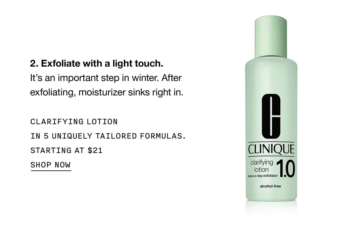 Exfoliate with a light touch. It’s an important step in winter. After exfoliating, moisturizer sink right in. CLARIFYING LOTION IN 5 UNIQUELY TAILORED FORMULAS. STARTING AT $21 SHOP NOW