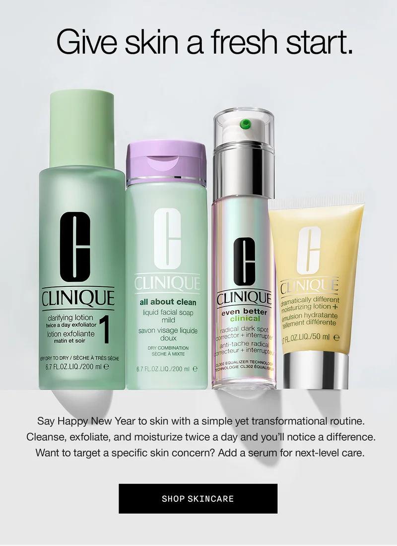 Give skin a fresh start. Say Happy New Year to skin with a simple yet transformational routine. Cleanse, exfoliate, and moisturize twice a day and you’ll notice a difference. Want to target a specific skin concern? Add a serum for next-level care. SHOP SKINCARE
