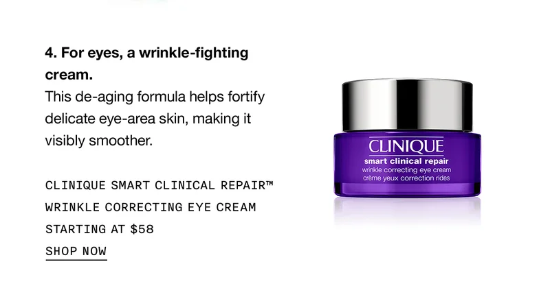 For eyes, a wrinkle-fighting cream. This de-aging formula helps fortify delicate eye-area skin, making it visibly smoother. CLINIQUE SMART CLINICAL REPAIR TM WRINKLE CORRECTING EYE CREAM STARTING AT $58 SHOP NOW