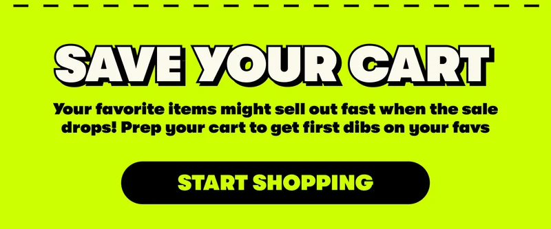 SAVE YOUR CART | Your favorite items might sell out fast when the sale drops! Prep your cart to get first dibs on your favs [START SHOPPING]