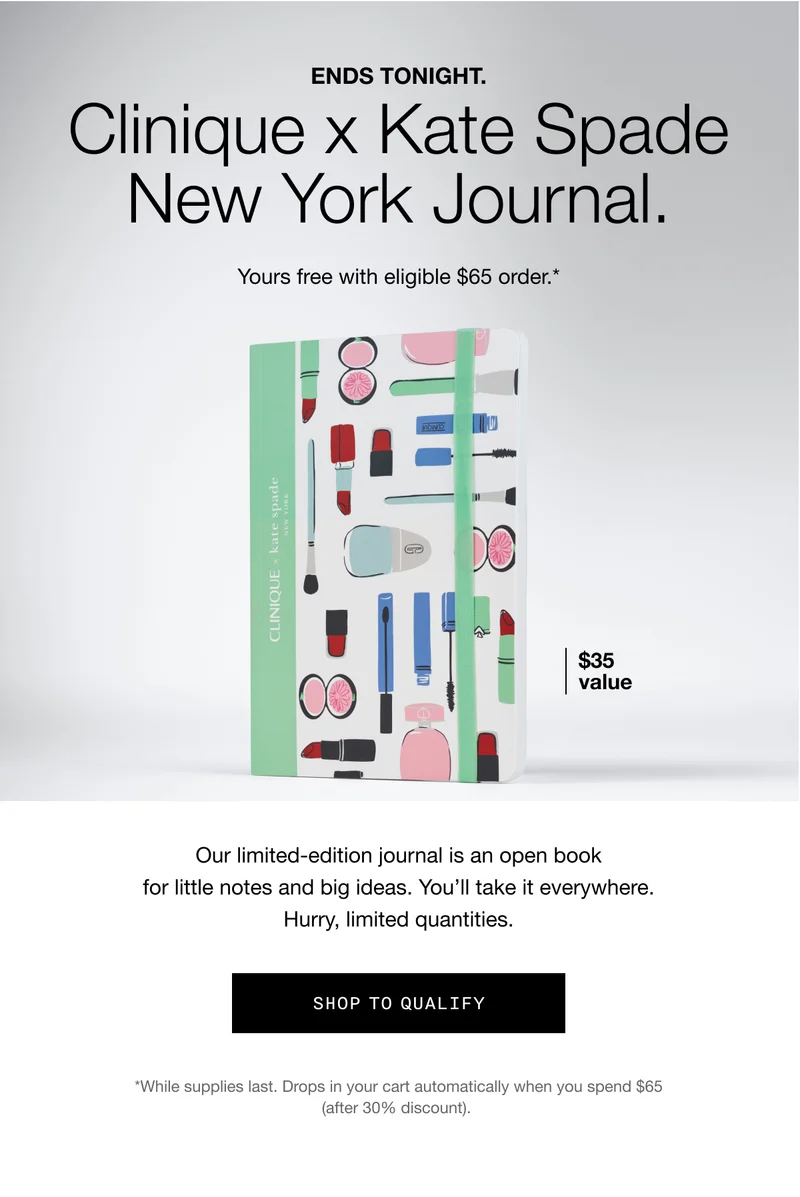 ENDS TONIGHT Clinique X Kate Spade New York Journal. Yours free with eligible $65 order.* | $35 value | Our limited-edition journal is an open book for little notes and big ideas. You'll take it everywhere. Hurry, limited quantities. | SHOP TO QUALIFY | *While supplies last. Drops in your cart automatically when you spend $65 (after 30% discount).