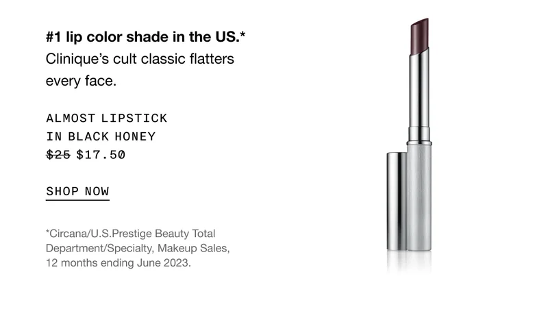 #1 lip color shade in the US.* Clinique's cult classic flatters every face. Almost lipstick in black honey $17.50 | SHOP NOW | *Circana/U.S.Prestige Beauty Total Department/Specialty, Makeup Sales, 12 months ending June 2023.