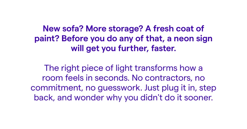 New sofa? More storage? A fresh coat of paint? Before you do any of that, a neon sign will get you further, faster.  The right piece of light transforms how a room feels in seconds. No contractors, no commitment, no guesswork. Just plug it in, step back, and wonder why you didn't do it sooner.