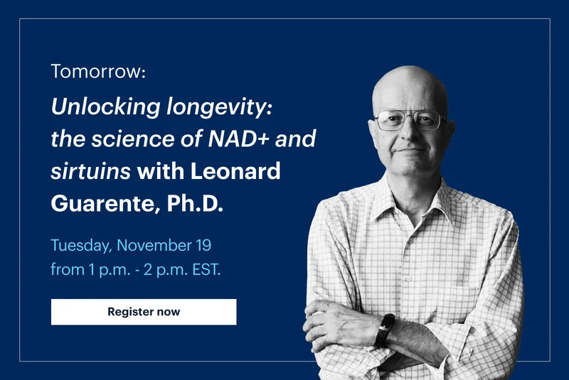 Tomorrow: | Unlocking longevity: the science of NAD+ and sirtuins with Leonard Guarente, Ph.D. | Tuesday, November 19 from 1 p.m. - 2 p.m. EST. | Register now