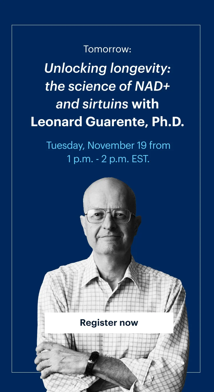 Tomorrow: | Unlocking longevity: the science of NAD+ and sirtuins with Leonard Guarente, Ph.D. | Tuesday, November 19 from 1 p.m. - 2 p.m. EST. | Register now