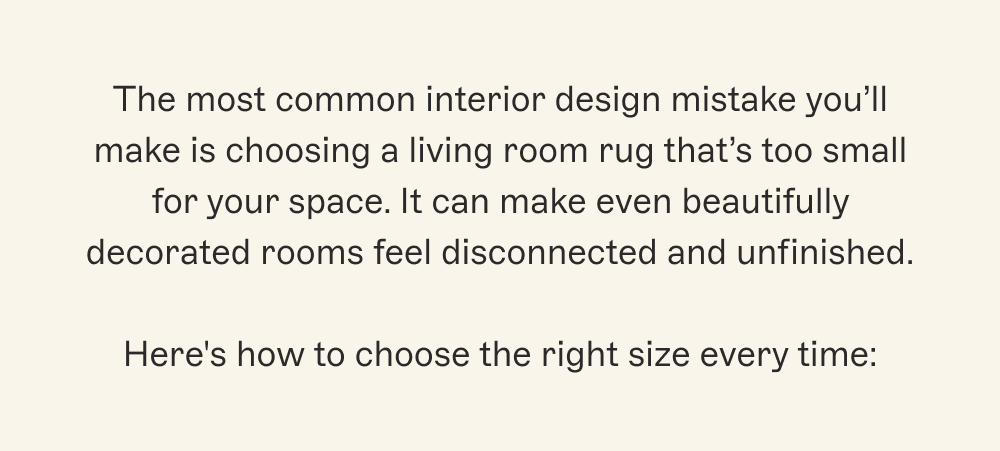 The most common interior design mistake you’ll make is choosing a living room rug that’s too small for your space. It can make even beautifully decorated rooms feel disconnected and unfinished.  Here's how to choose the right size every time: