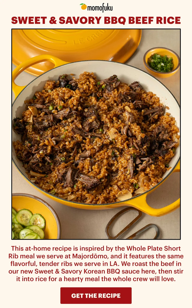 Header: Sweet & Savory BBQ Beef Rice  Sub-header: This at-home recipe is inspired by the Whole Plate Short Rib meal we serve at Majordōmo, and it features the same flavorful, tender ribs we serve in LA. We roast the beef in our new Sweet & Savory Korean BBQ sauce here, then stir it into rice for a hearty meal the whole crew will love.   CTA: GET THE RECIPE