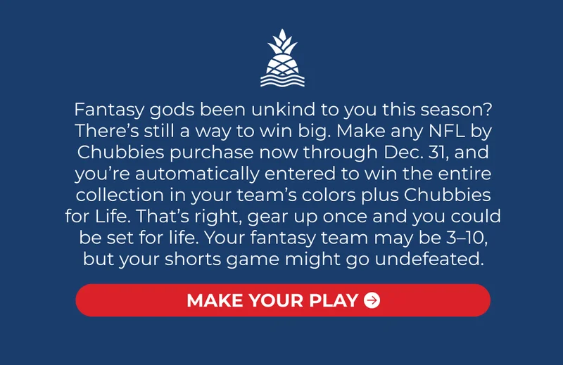 Fantasy gods been unkind to you this season? There’s still a way to win big. Make any NFL by Chubbies purchase now through Dec. 31, and you’re automatically entered to win the entire collection in your team’s colors plus Chubbies for Life. That’s right, gear up once and you could be set for life. Your fantasy team may be 3–10, but your shorts game might go undefeated.