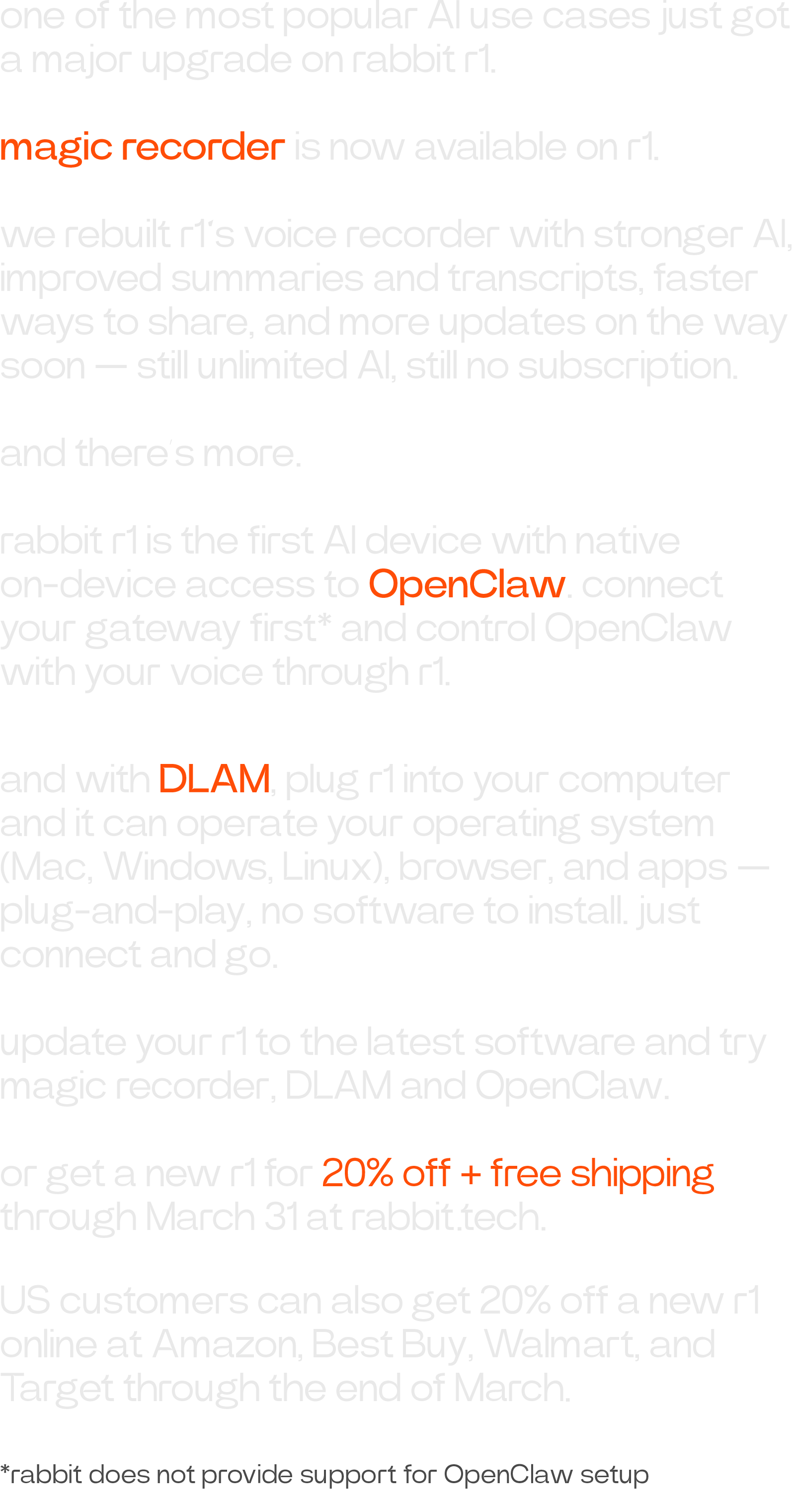 one of the most popular AI use cases just got a major upgrade on rabbit r1. magic recorder is now available on r1. we rebuilt r1’s voice recorder with stronger AI, improved summaries and transcripts, faster ways to share, and more updates on the way soon — still unlimited AI, still no subscription. and there’s more. rabbit r1 is the first AI device with native on-device access to OpenClaw. connect your gateway first* and control OpenClaw with your voice through r1. *rabbit does not provide support for OpenClaw setup and with DLAM, plug r1 into your computer and it can operate your operating system (Mac, Windows, Linux), browser, and apps — plug-and-play, no software to install. just connect and go. update your r1 to the latest software and try magic recorder, DLAM and OpenClaw. or get a new r1 for 20% off + free shipping through March 31 at rabbit.tech. US customers can also get 20% off a new r1 online at Amazon, Best Buy, Walmart, and Target through the end of March.