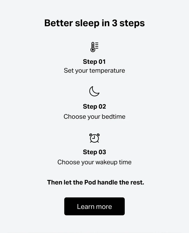 Better sleep in 3 steps. Step 01: set your temperature, Step 02: choose your bedtime, Step 03: choose your wakeup time. Then let the Pod handle the rest.