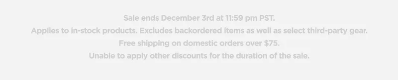 Sale ends December 3rd at 11:59 pm PST. Applies to in-stock products. Excludes backordered items as well as select third-party gear. Free shipping on domestic orders over $75. Unable to apply other discounts for the duration of the sale