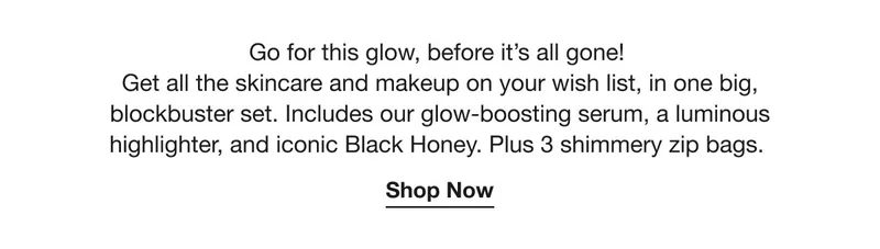 Go for this glow, before it’s gone! | Get all the skincare and makeup on your wish list, in one big, blockbuster set. Includes our glow-boosting serum, a luminous highlighter, and iconic Black Honey. Plus 3 shimmery zip bags. | Shop Now