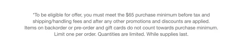 *To be eligible for offer, you must meet the $65 purchase minimum before tax and shipping/handling fees and after any other promotions and discounts are applied. Items on backorder or pre-order and gift cards do not count towards purchase minimum. Limit one per order. Quantities are limited. While supplies last.