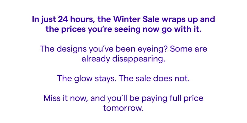 In just 24 hours, the Winter Sale wraps up and the prices you're seeing now go with it. The designs you've been eyeing? Some are already disappearing. The glow stays. The sale does not. Miss it now, and you'll be paying full price tomorrow.