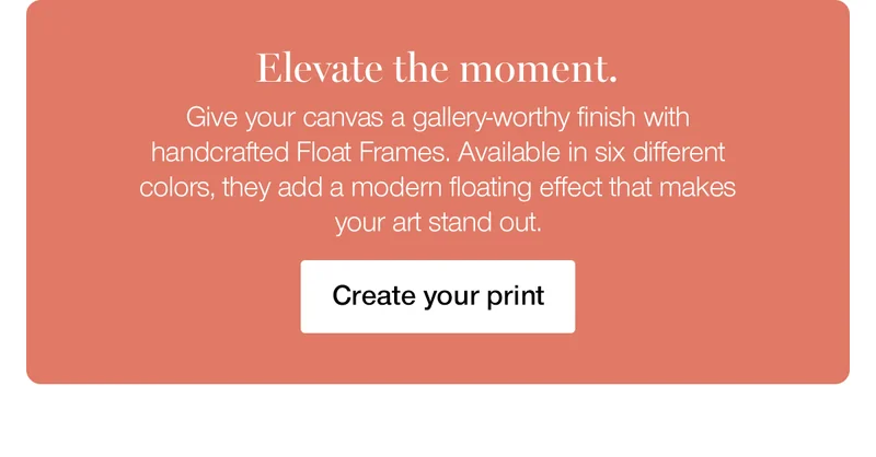 Elevate the moment. Give your canvas a gallery-worthy finish with handcrafted Float Frames. Available in six different colors, they add a modern floating effect that makes your art stand out.