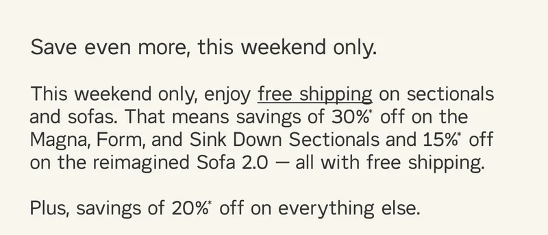 Save even more. This weekend only, enjoy free shipping on sectionals and sofas. That means savings of 30%* off on the Magna, Form, and Sink Down Sectionals and 15%* off on the reimagined Sofa 2.0 — all with free shipping. Plus, savings of 20%* off on everything else.