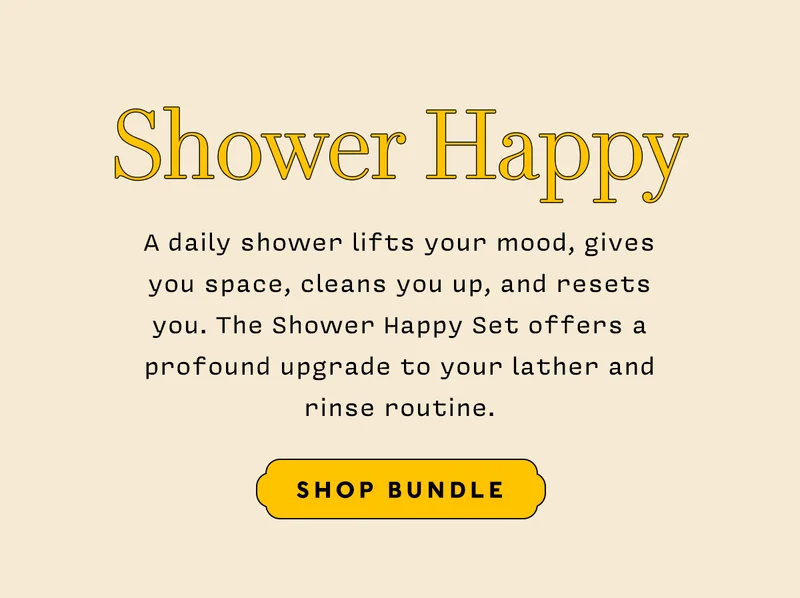 SHOWER HAPPY   A daily shower lifts your mood, gives you space, cleans you up, and resets you. The Shower Happy Set offers a profound upgrade to your lather and rinse routine.   SHOP BUNDLE