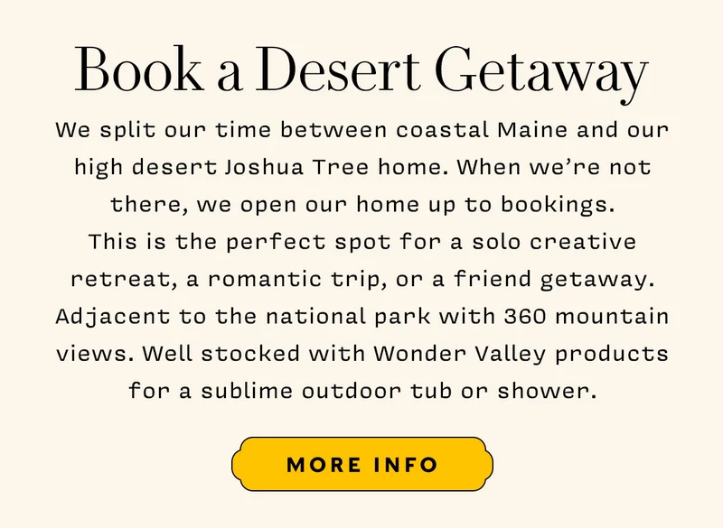 We split our time between coastal Maine and our high desert Joshua Tree home. When we’re not there, we open our home up to bookings. This is the perfect spot for a solo creative retreat, a romantic trip, or a friend getaway. Adjacent to the national park with 360 mountain views. Well stocked with Wonder Valley products for a sublime outdoor tub or shower.   More Info