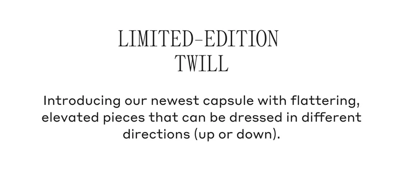 Limited-Edition Twill Introducing our newest capsule with flattering, elevated pieces that can be dressed in different directions (up or down).