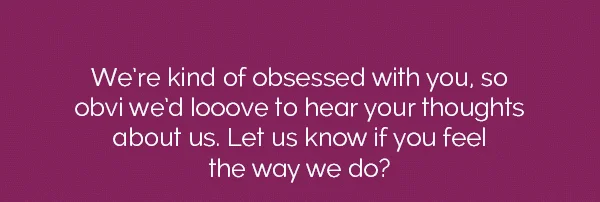 We're kind of obsessed with you, so obvi we'd looove to hear your thoughts about us. Let us know if you feel the way we do?