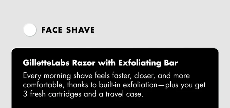 Face  shave: GilletteLabs Razor with Exfoliating Bar - Every morning shave feels faster, closer, and more comfortable, thanks to built-in exfoliation—plus you get 3 fresh cartridges and a travel case.