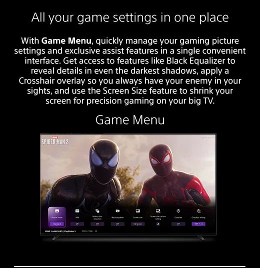 All your game settings in one place | With Game Menu, quickly manage your gaming picture settings and exclusive assist features in a single convenient interface. Get access to features like Black Equalizer to reveal details in even the darkest shadows, apply a Crosshair overlay so you always have your enemy in your sights, and use the Screen Size feature to shrink your screen for precision gaming on your big TV. | Game Menu