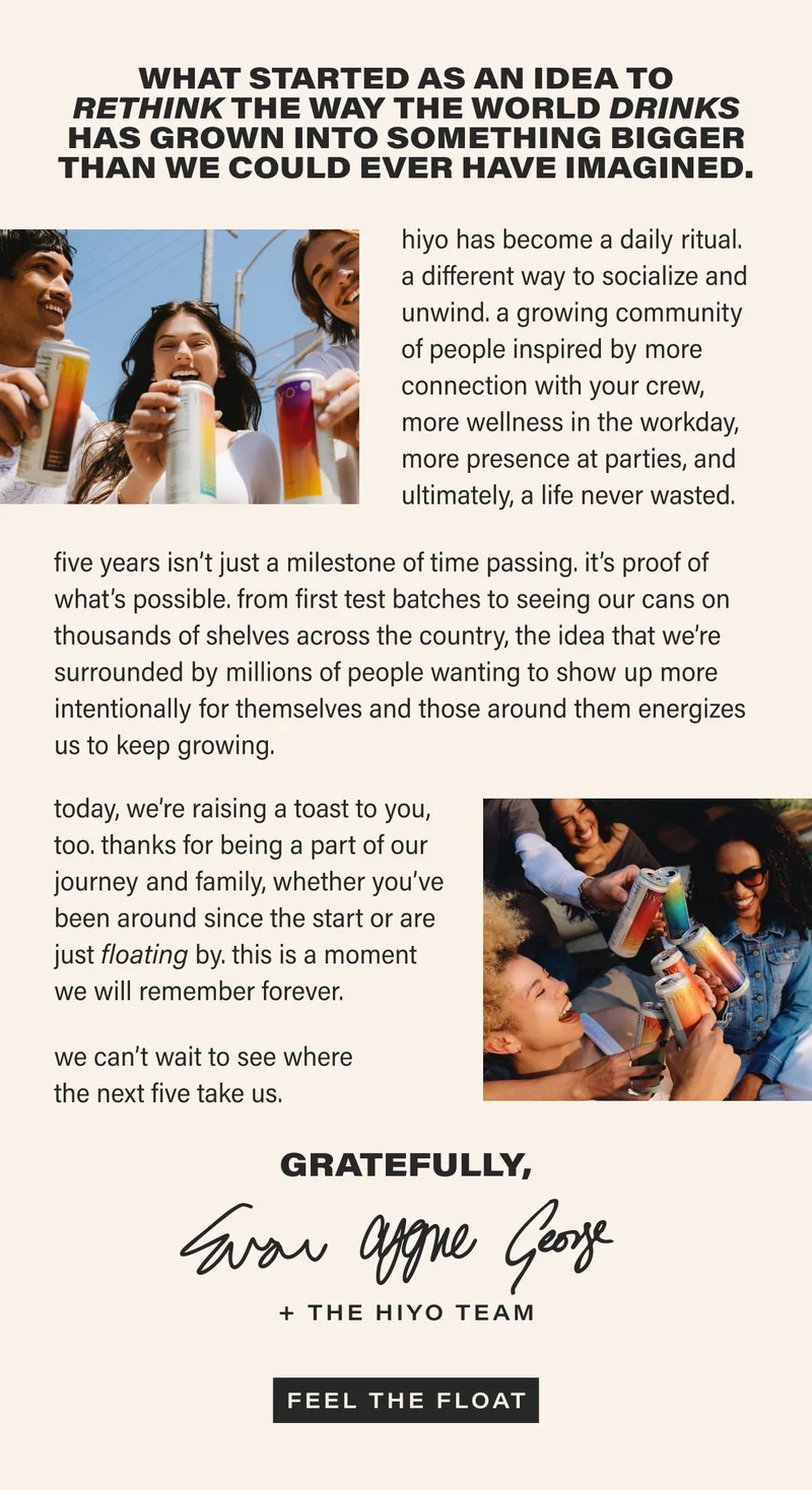 what started as an idea to rethink the way the world drinks has grown into something bigger than we could ever have imagined | hiyo has become a daily ritual.  a different way to socialize and unwind. a growing community of people inspired by more connection with your crew, more wellness in the workday, more presence at parties, and ultimately, a life never wasted. five years isn’t just a milestone of time passing. it’s proof of what’s possible. from first test batches to seeing our cans on thousands of shelves across the country, the idea that we’re surrounded by millions of people wanting to show up more intentionally for themselves and those around them energizes us to keep growing. today, we’re raising a toast to you, too. thanks for being a part of our journey and family, whether you’ve been around since the start or are just floating by. this is a moment we will remember forever. we can’t wait to see where the next five take us. Gratefully, Evan, Cygne, George + The Hiyo Team | [ FEEL THE FLOAT ]