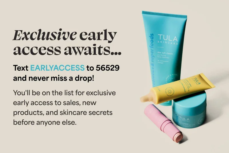 Exclusive early access awaits... Text EARLYACCESS to 56529 and never miss a drop!  You'll be on the list for exclusive early access to sales, new products, and skincare secrets before anyone else.
