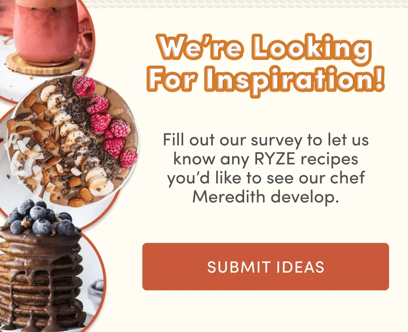 We're looking for inspiration! | Fill out our survey to let us know any RYZE recipes you'd like to see our chef Meredith develop. | Submit ideas