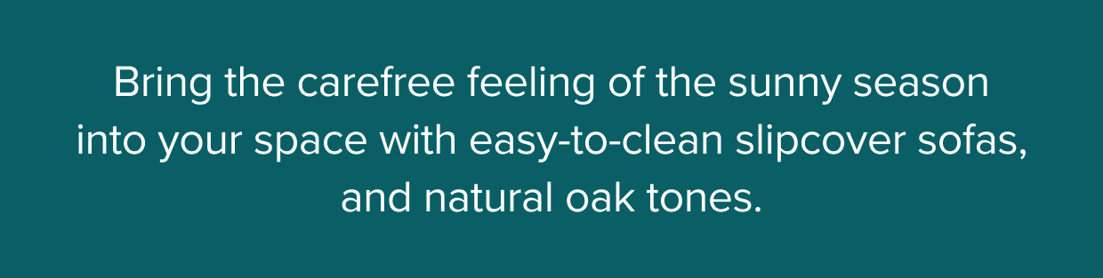 Bring the carefree feeling of the sunny season into your space with easy-to-clean slipcover sofas, and natural oak tones.