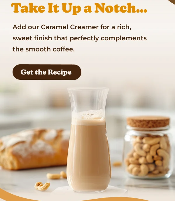 Take It Up a Notch... Add our Caramel Creamer for a rich, sweet finish that perfectly complements the smooth coffee. Get the Recipe