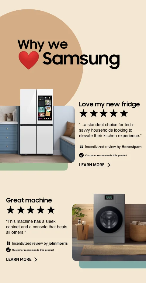 Why we ❤Samsung - ★★★★★ - Love my new fridge - ...a standout choice for tech-savvy households looking to elevate their kitchen experience. - Incentivized review by Honestpam - ☑ Customer recommends this product - ★★★★★ - Great machine - This machine has a sleek cabinet and a console that beats all others. - Incentivized review by johnmorris - ☑ Customer recommends this product - LEARN MORE