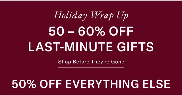Holiday WRAP UP 50 - 60% OFF LAST-MINUTE GIFTS Shop before they're gone 50% off everything else