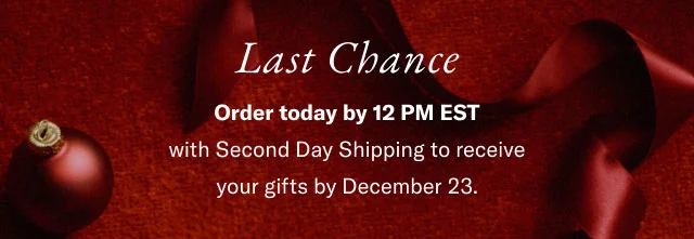 Last Chance Order today by 12 PM EST with Second Day Shipping to receive your gifts by December 23.