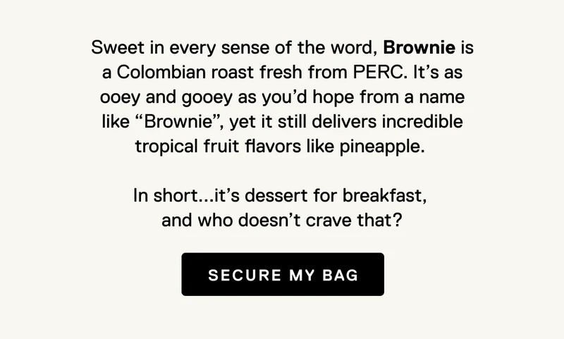 Sweet in every sense of the word, Brownie is a Colombian roast fresh from PERC. It’s as ooey and gooey as you’d hope from a name like “Brownie”, yet it still delivers incredible tropical fruit flavors like pineapple.   In short...it’s dessert for breakfast,  and who doesn’t crave that? Secure my bag.