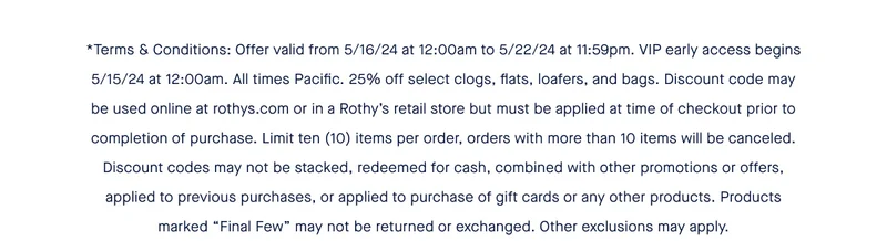 *Terms & Conditions: Offer valid from 5/16/24 at 12:00am to 5/22/24 at 11:59pm. VIP early access begins 5/15/24 at 12:00am. All times Pacific. 25% off select clogs, flats, loafers, and bags. Discount code may be used online at rothys.com or in a Rothy’s retail store but must be applied at time of checkout prior to completion of purchase. Limit ten (10) items per order, orders with more than 10 items will be canceled. Discount codes may not be stacked, redeemed for cash, combined with other promotions or offers, applied to previous purchases, or applied to purchase of gift cards or any other products. Products marked “Final Few” may not be returned or exchanged. Other exclusions may apply.