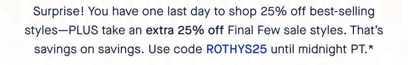 Surprise! You have one last day to shop 25% off best-selling styles—PLUS take an extra 25% off Final Few sale styles. That’s savings on savings. Use code ROTHYS25 until midnight PT.*