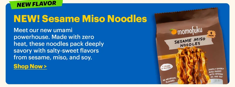 TAG: NEW FLAVOR. NEW! Sesame Miso Noodles  Meet our new umami powerhouse. Made with zero heat, these noodles pack deeply savory with salty-sweet flavors from sesame, miso, and soy.  Shop Now >