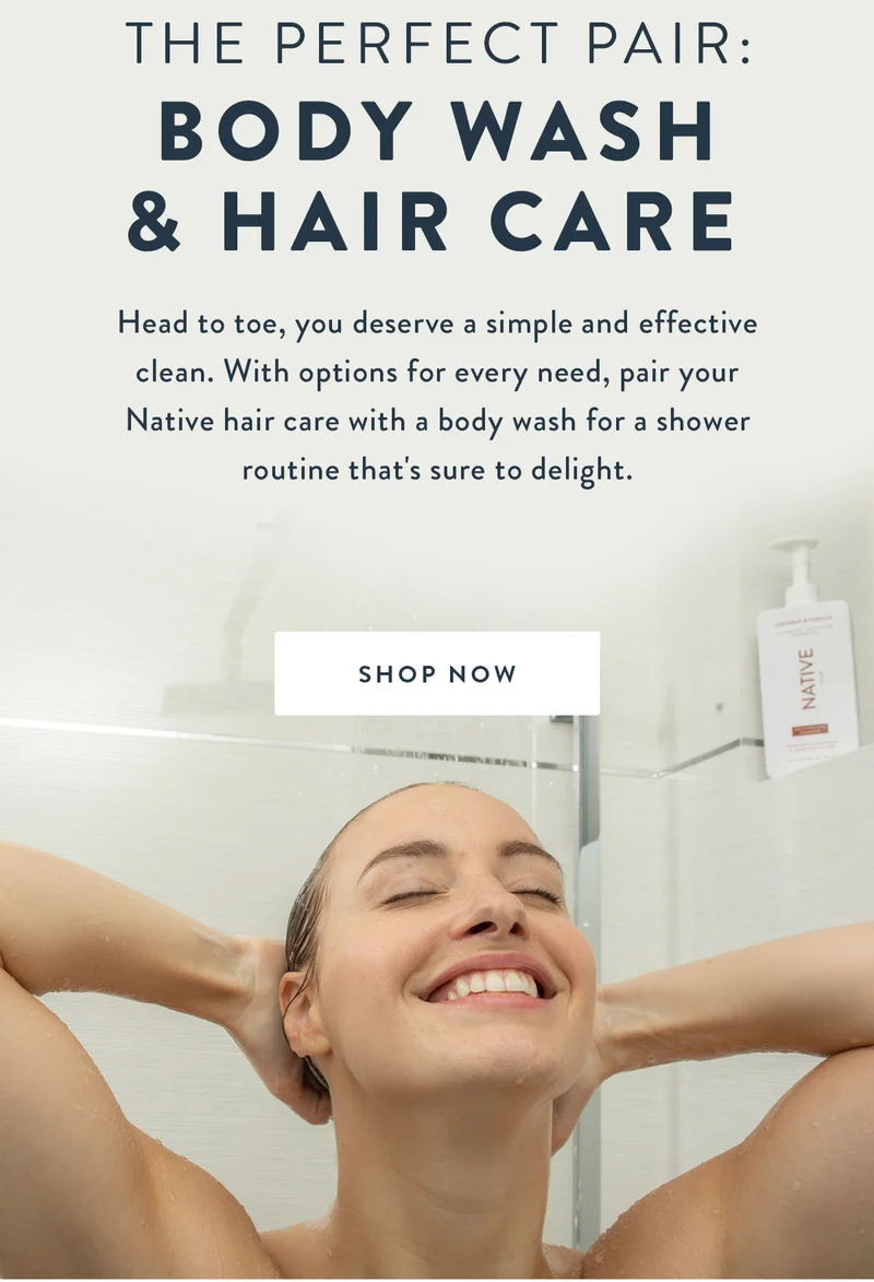 The Perfect Pair: BODY WASH & HAIR CARE | Head to toe, you deserve a simple and effective clean. With options for every need, pair your Native hair care with a body wash for a shower routine that's sure to delight. | SHOP NOW