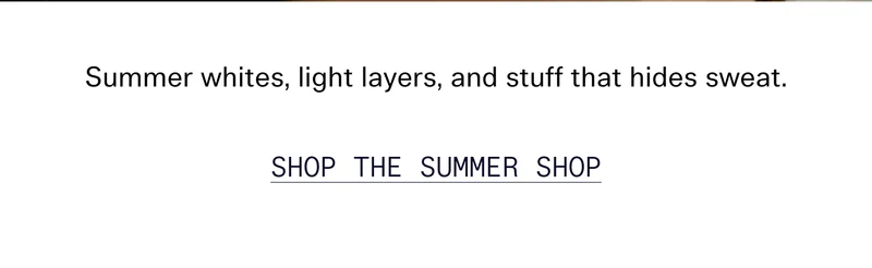 Whites, light layers, and stuff that hides sweat. Now in the summer shop. SHOP NOW