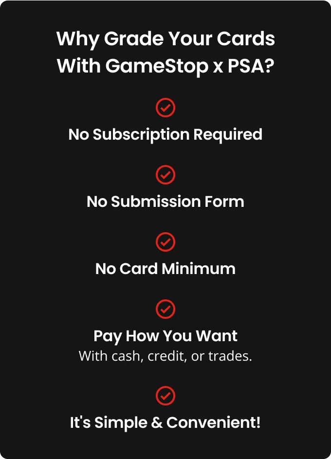 Why Grade Your Cards With GameStop x PSA? No subscription required, No submission form, no card minimum, Pay how you want -With cash, credit, or trades., It's simple & convenient!.