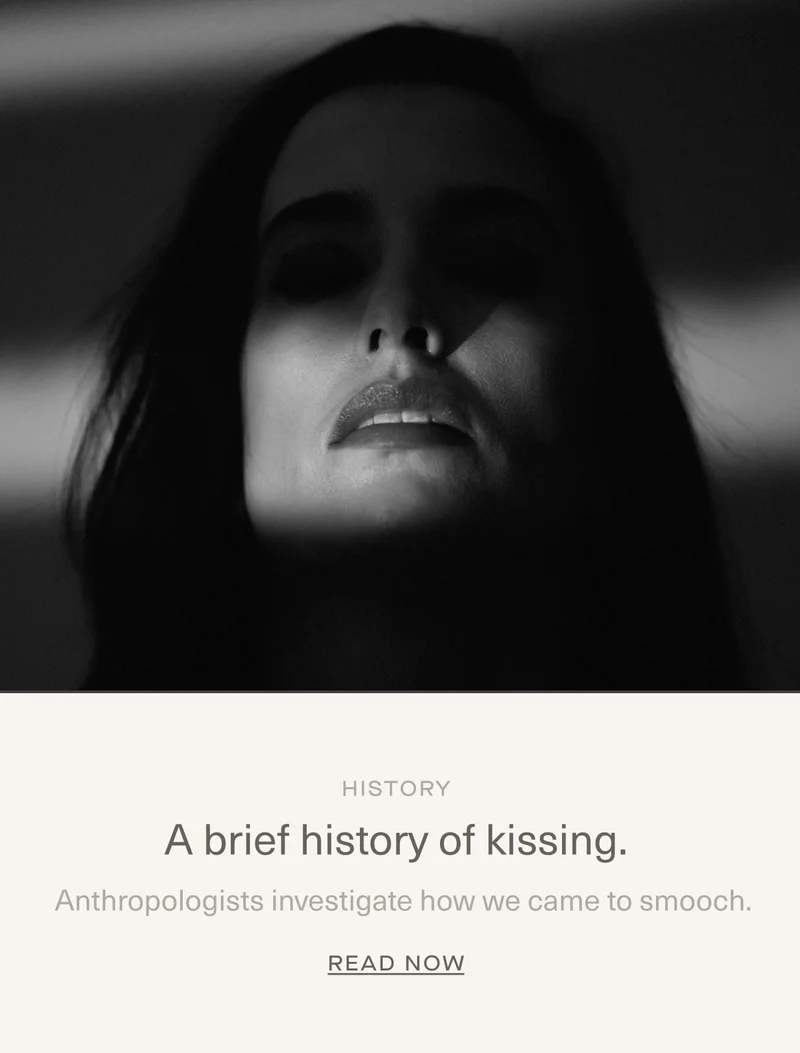 History | A brief history of kissing. | Anthropologists investigate how we came to smooch. | READ NOW