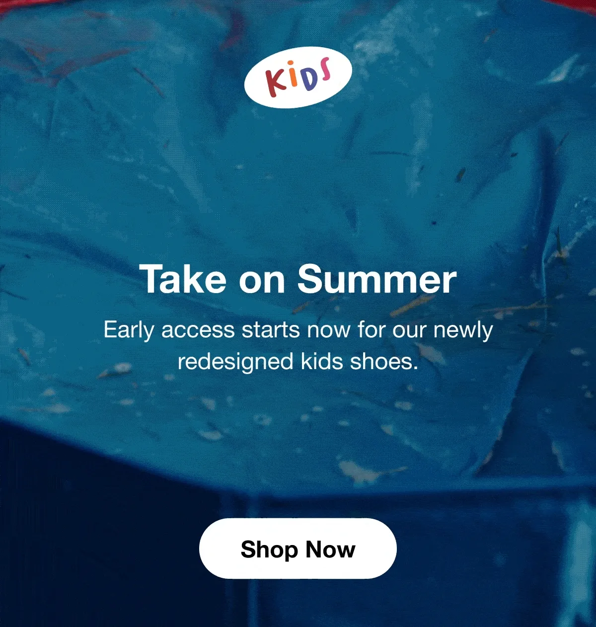 Take on Summer. Early access starts now for our newly redesigned kids shoes. Shop Now.