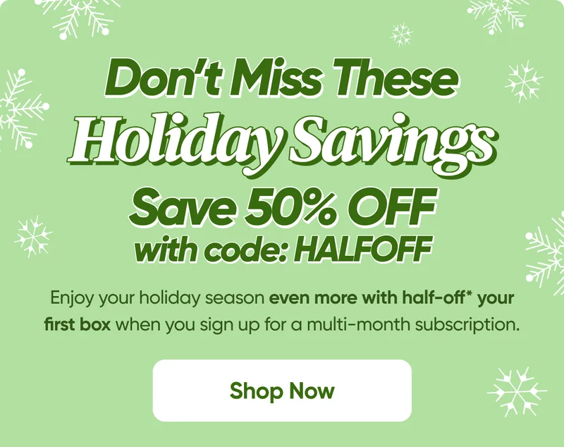 Don't Miss Out On 50% OFF This Holiday Season with code: HALFOFF - Shop Now - Enjoy your holiday season even more with half-off* your first box when you sign up for a multi-month subscription.