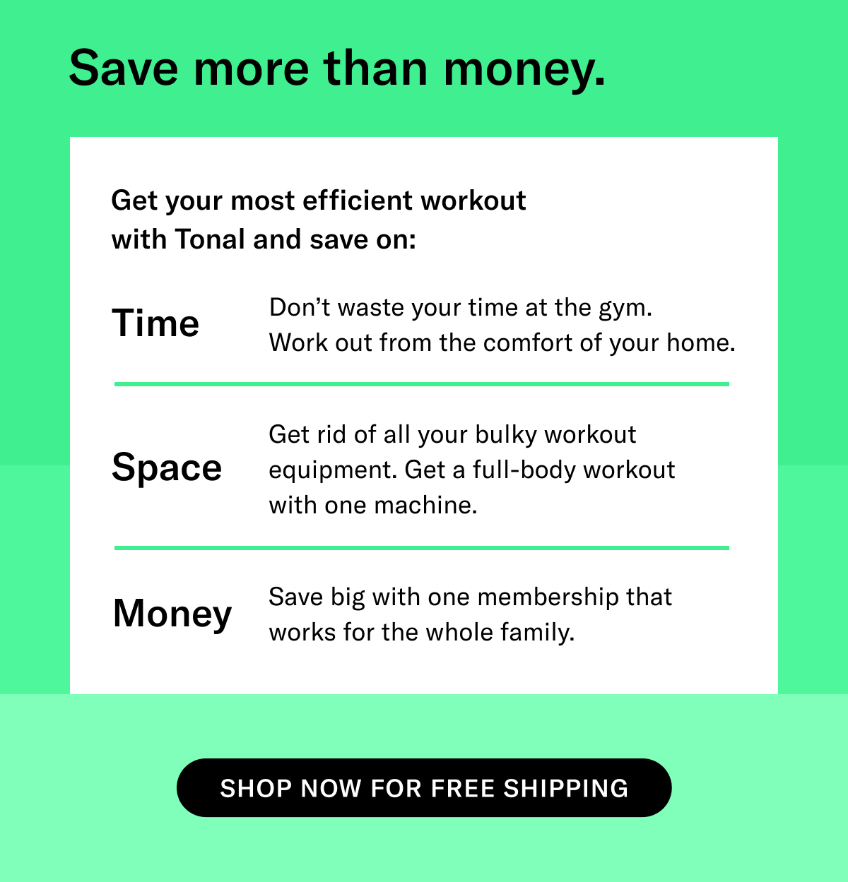SUBHEAD: Save more than money BODY:   TIME: Don’t waste your time at the gym. Work out from the comfort of your home. SPACE: Get rid of all your bulky workout equipment. Get a full-body workout with one machine. MONEY: Save big with one membership that works for the whole family.