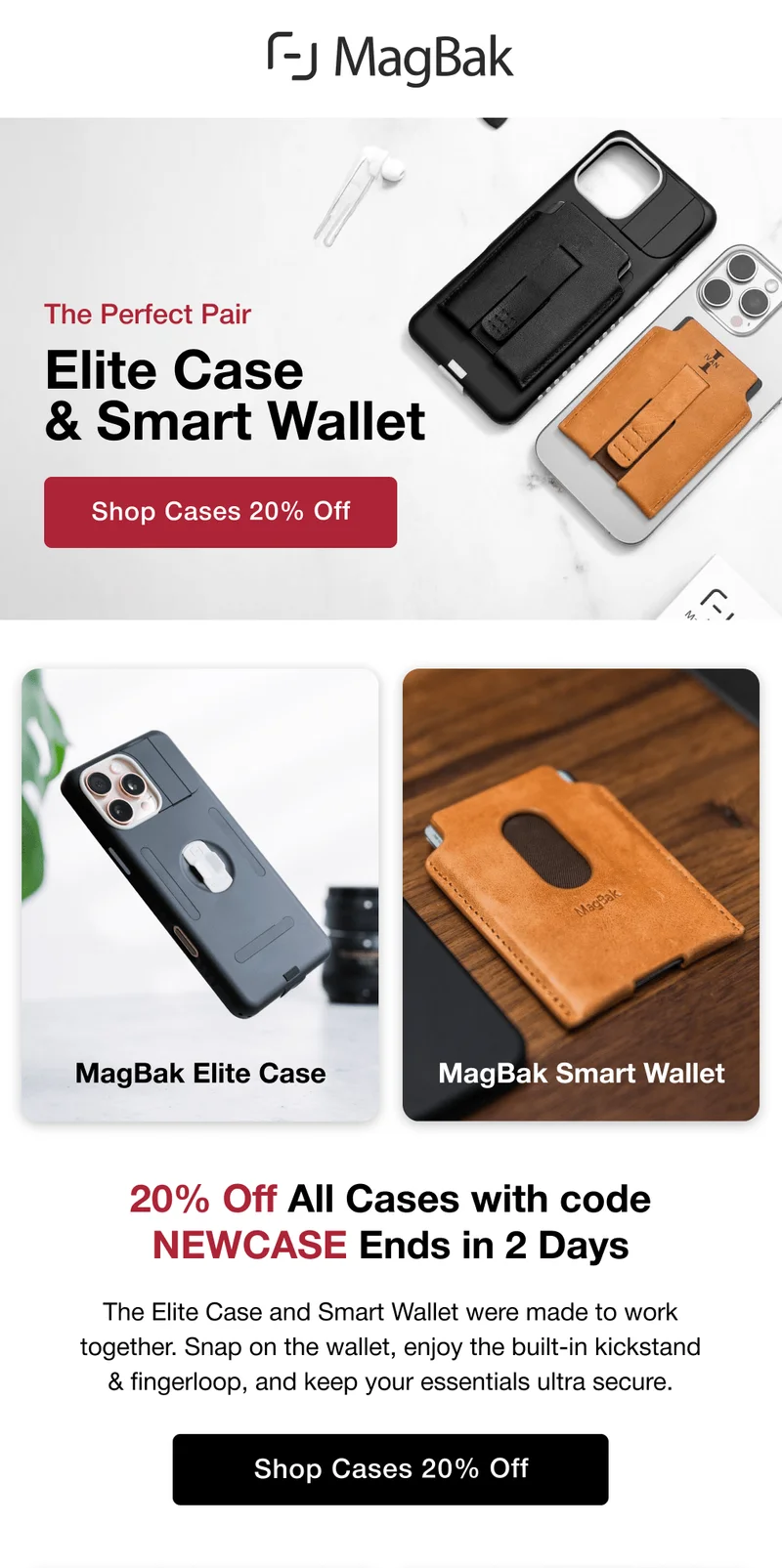The Perfect Pair: Elite Case&nbsp;& Smart Wallet. MagBak Elite Case MagBak Smart Wallet 20% Off All Cases with code NEWCASE Ends in 2 Days The Elite Case and Smart Wallet were made to work together. Snap on the wallet, enjoy the built-in kickstand & fingerloop, and keep your essentials ultra secure.