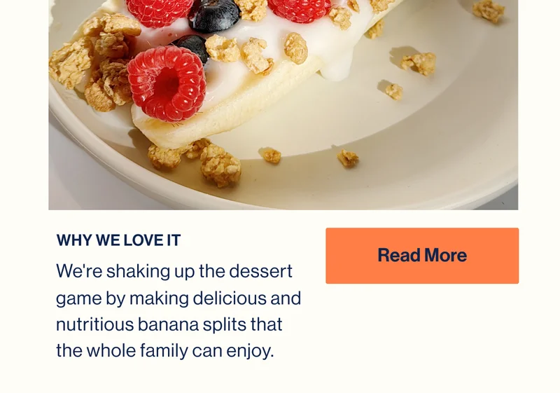 WHY WE LOVE IT. We're shaking up the dessert game by making delicious and nutritious banana splits that the whole family can enjoy. Read More