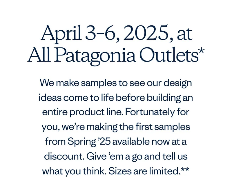 April 3-6, 2025 at all Patagonia Outlets* We make samples to see our design ideas come to life before building an entire product line. Fortunately for you, we’re making the first samples from Spring ’25 available now at a discount. Give ’em a go and tell us what you think. Sizes are limited.**