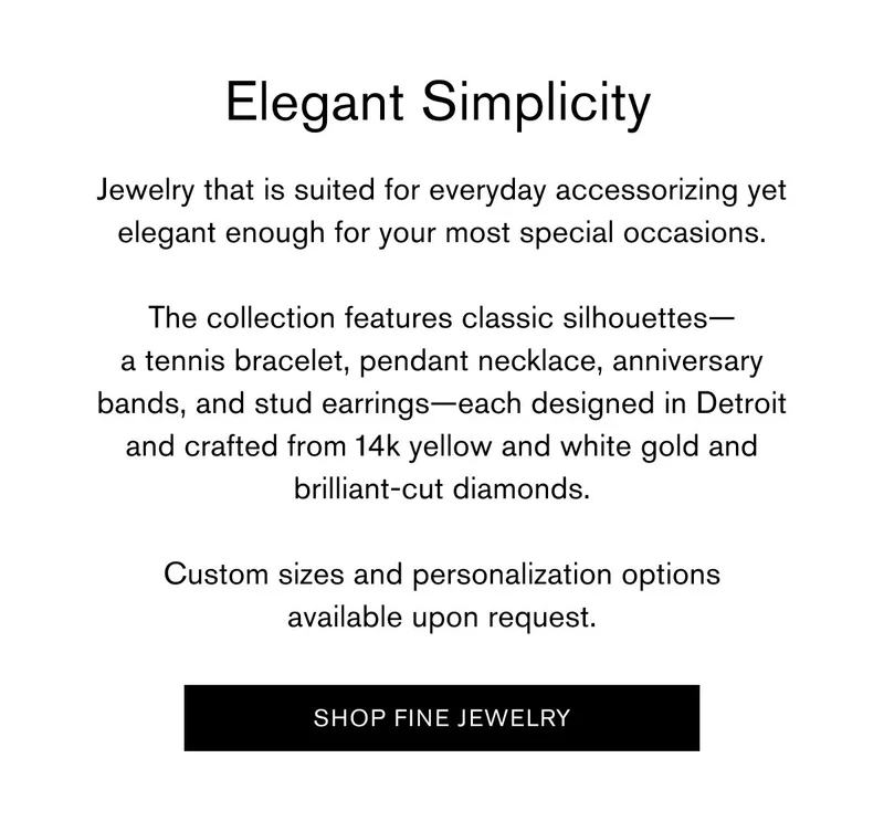 Elegant Simplicity | Jewelry that is suited for everyday accessorizing yet elegant enough for your most special occasions. The collection features classic silhouettes - a tennis bracelet, pendant necklace, anniversary bands, and stud earrings- each designed in Detroit and crafted from 14k yellow and white gold and brilliant-cut diamonds. Custom sizes and personalization options available upon request. | SHOP FINE JEWELRY