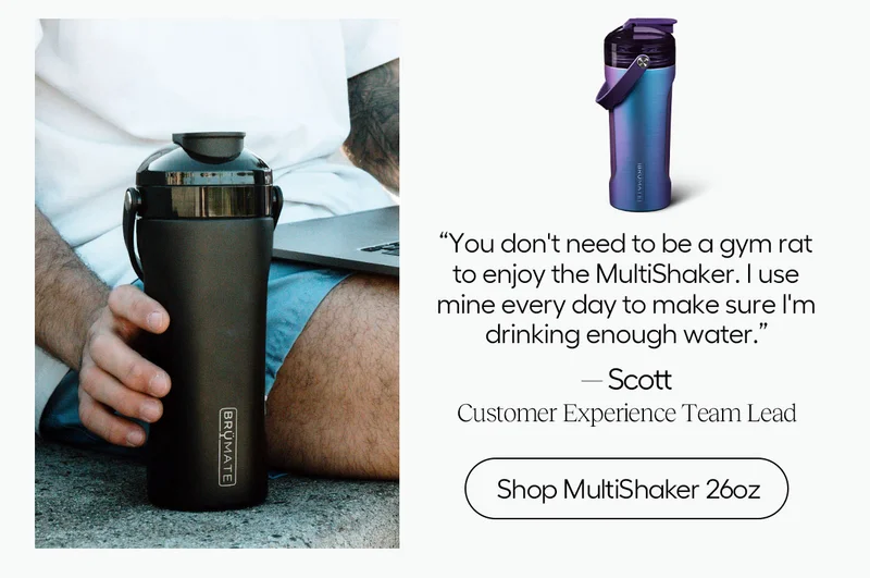"You don't need to be a gym rat to enjoy the MultiShaker. I use min every day to make sure I'm drinking enough water." - Scott, Customer Experience Team Lead